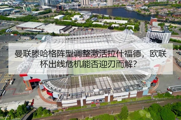 曼联滕哈格阵型调整激活拉什福德，欧联杯出线危机能否迎刃而解？