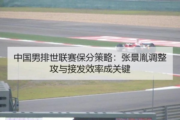 中国男排世联赛保分策略：张景胤调整攻与接发效率成关键
