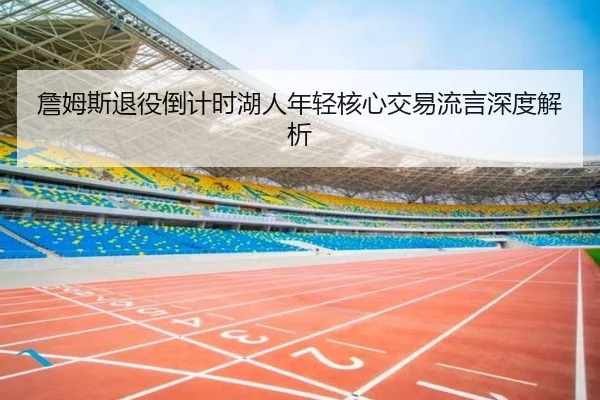詹姆斯退役倒计时湖人年轻核心交易流言深度解析